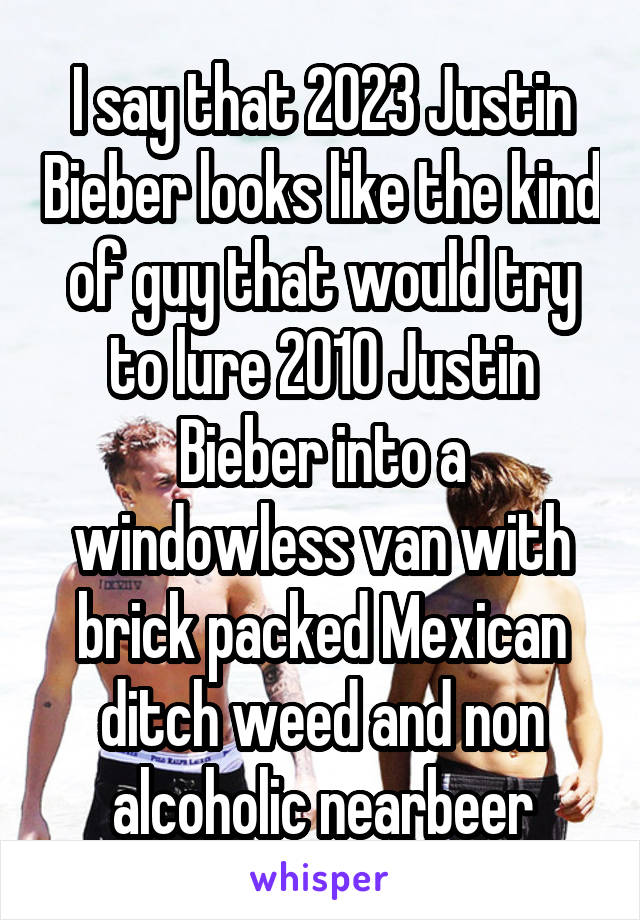 I say that 2023 Justin Bieber looks like the kind of guy that would try to lure 2010 Justin Bieber into a windowless van with brick packed Mexican ditch weed and non alcoholic nearbeer