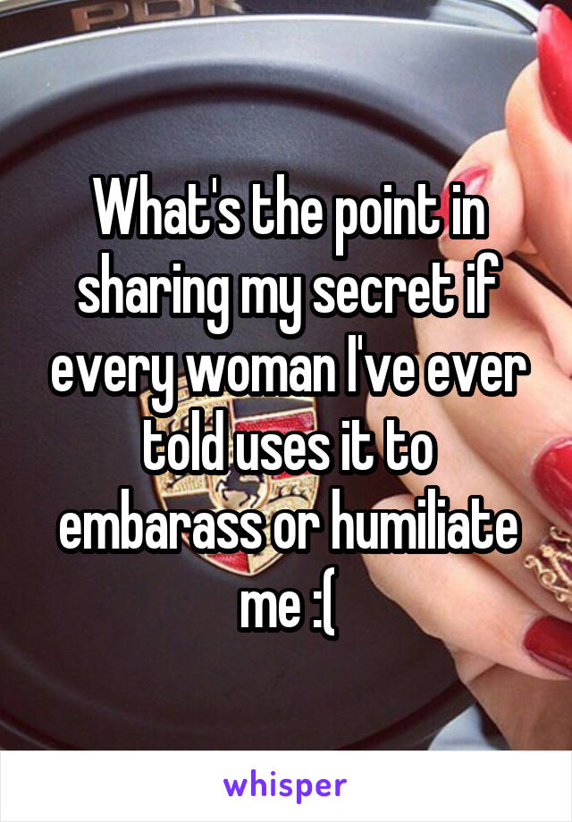 What's the point in sharing my secret if every woman I've ever told uses it to embarass or humiliate me :(