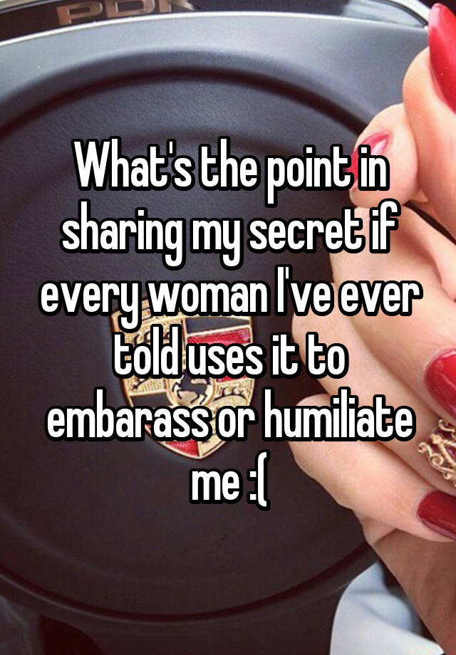 What's the point in sharing my secret if every woman I've ever told uses it to embarass or humiliate me :(