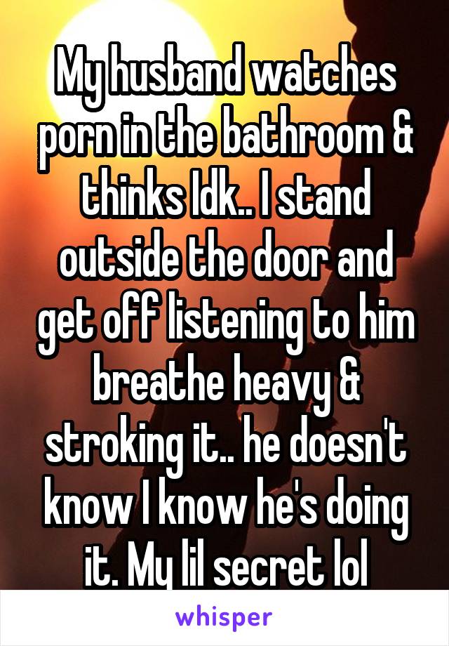 My husband watches porn in the bathroom & thinks Idk.. I stand outside the door and get off listening to him breathe heavy & stroking it.. he doesn't know I know he's doing it. My lil secret lol