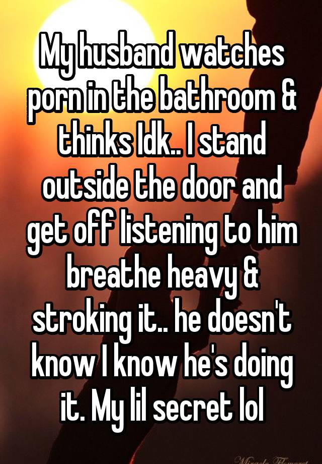 My husband watches porn in the bathroom & thinks Idk.. I stand outside the door and get off listening to him breathe heavy & stroking it.. he doesn't know I know he's doing it. My lil secret lol