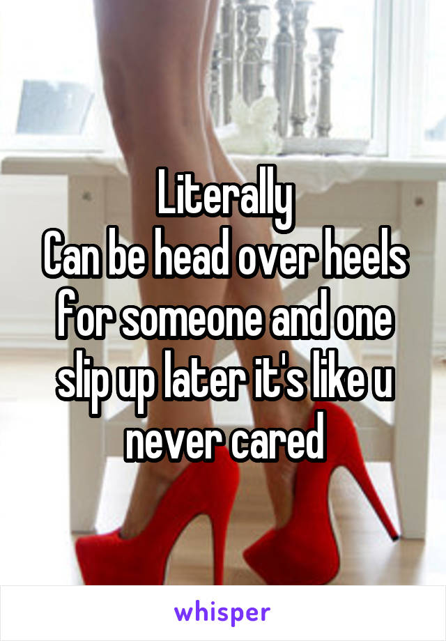 Literally
Can be head over heels for someone and one slip up later it's like u never cared