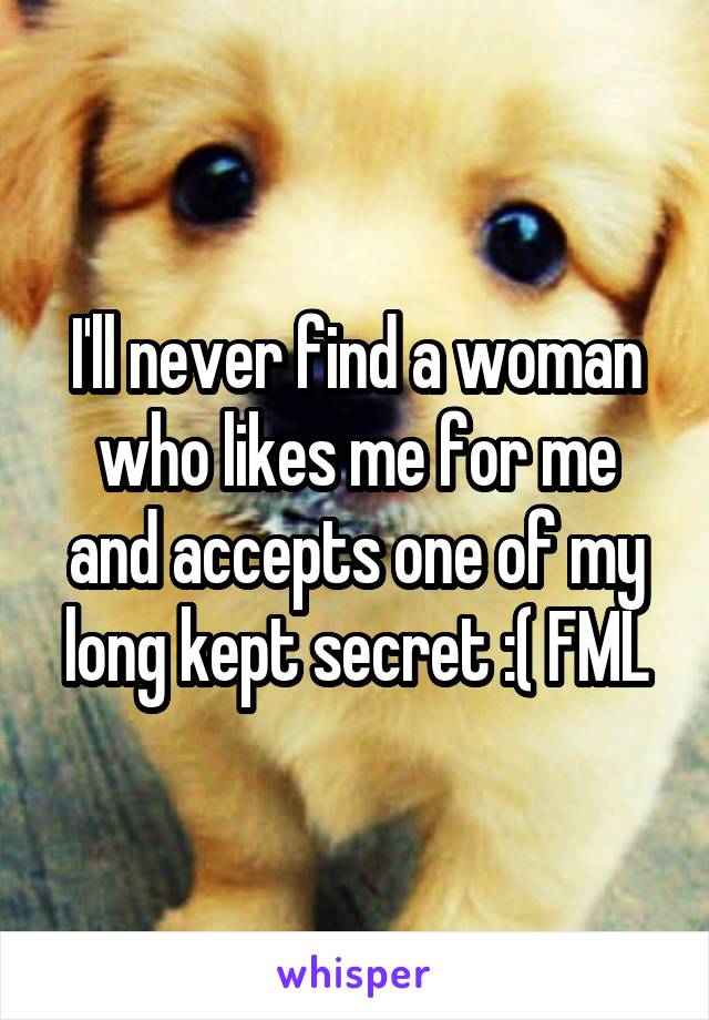 I'll never find a woman who likes me for me and accepts one of my long kept secret :( FML