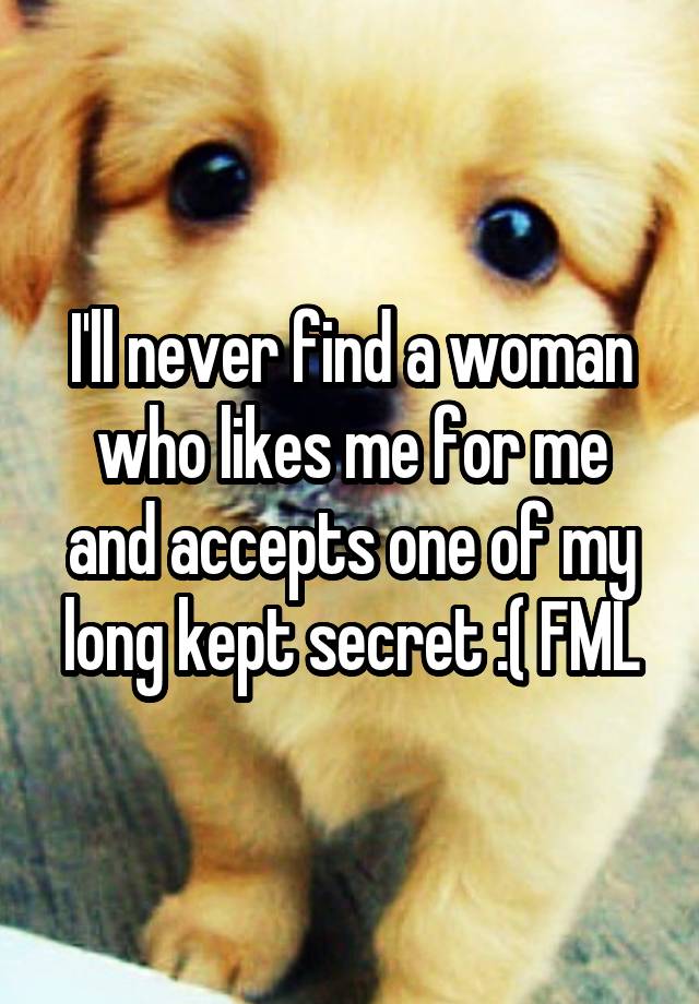 I'll never find a woman who likes me for me and accepts one of my long kept secret :( FML