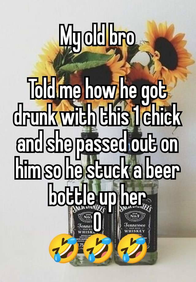 My old bro

Told me how he got drunk with this 1 chick and she passed out on him so he stuck a beer bottle up her
O
🤣🤣🤣