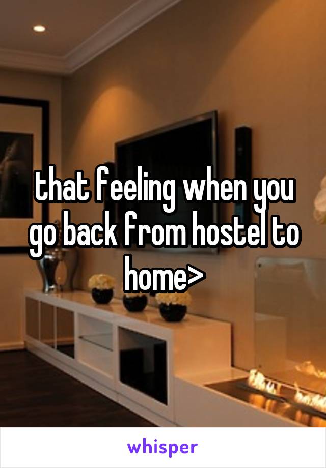 that feeling when you go back from hostel to home>