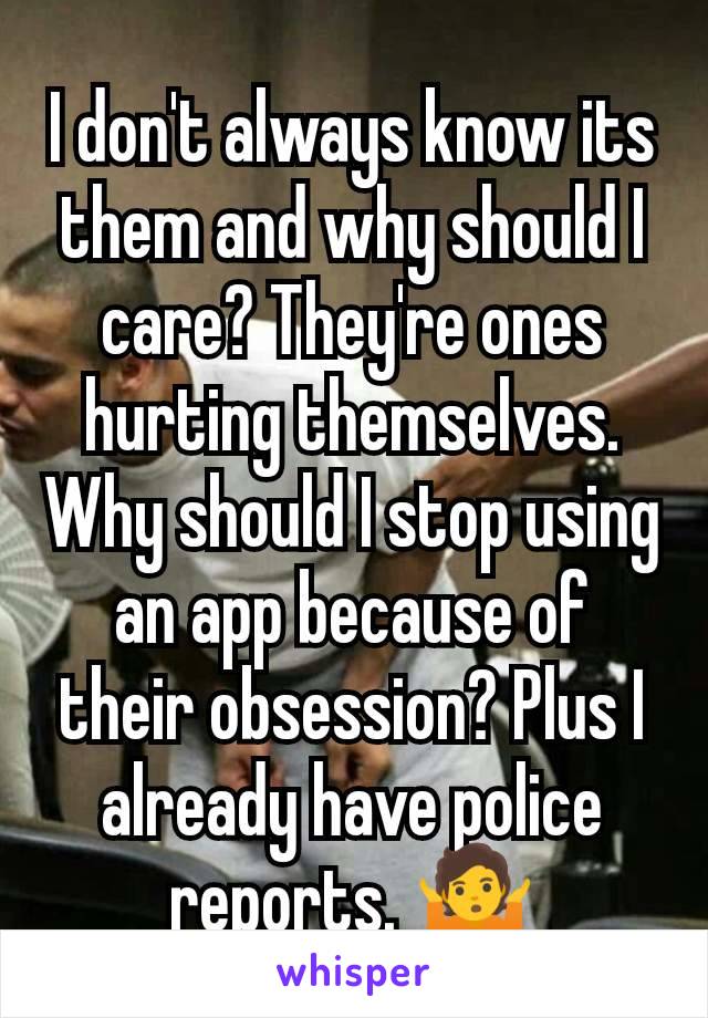 I don't always know its them and why should I care? They're ones hurting themselves. Why should I stop using an app because of their obsession? Plus I already have police reports. 🤷