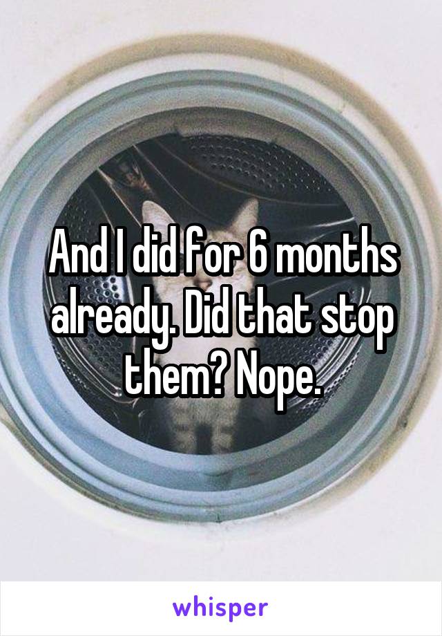 And I did for 6 months already. Did that stop them? Nope.