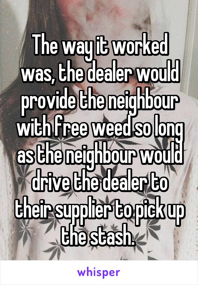 The way it worked was, the dealer would provide the neighbour with free weed so long as the neighbour would drive the dealer to their supplier to pick up the stash. 