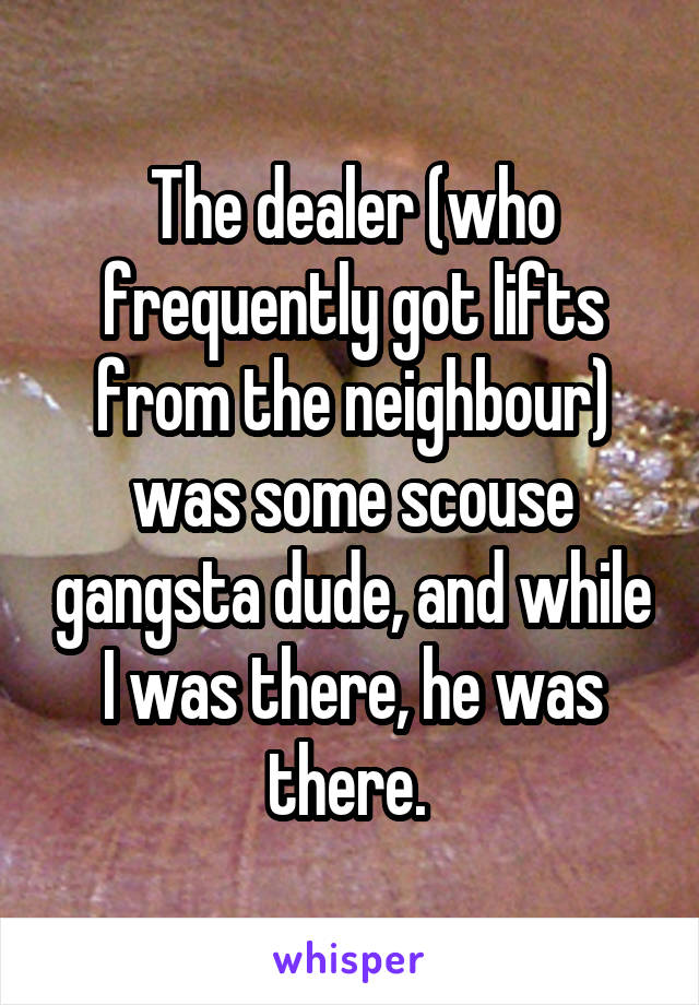 The dealer (who frequently got lifts from the neighbour) was some scouse gangsta dude, and while I was there, he was there. 