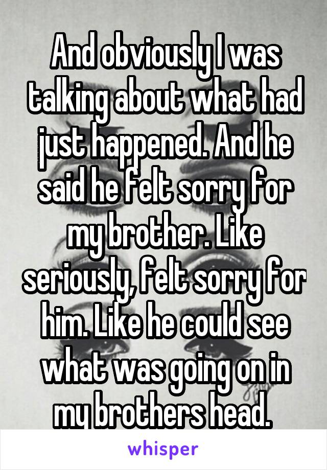 And obviously I was talking about what had just happened. And he said he felt sorry for my brother. Like seriously, felt sorry for him. Like he could see what was going on in my brothers head. 