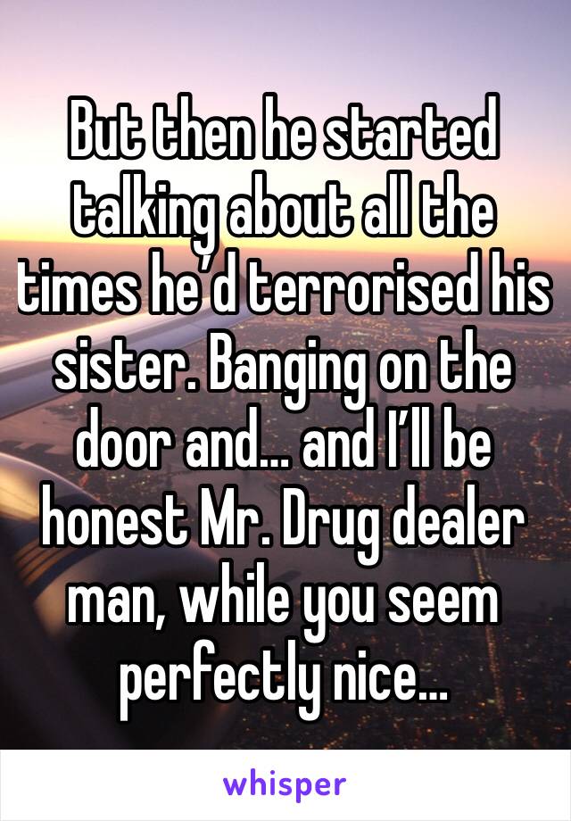 But then he started talking about all the times he’d terrorised his sister. Banging on the door and… and I’ll be honest Mr. Drug dealer man, while you seem perfectly nice… 