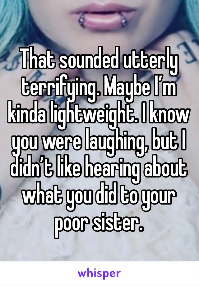 That sounded utterly terrifying. Maybe I’m kinda lightweight. I know you were laughing, but I didn’t like hearing about what you did to your poor sister. 