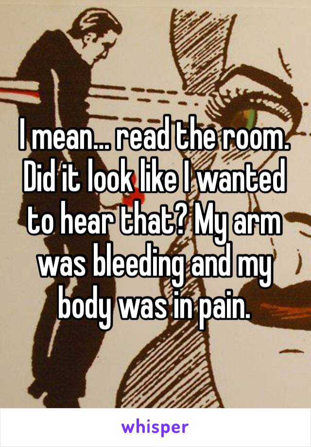 I mean… read the room. Did it look like I wanted to hear that? My arm was bleeding and my body was in pain. 