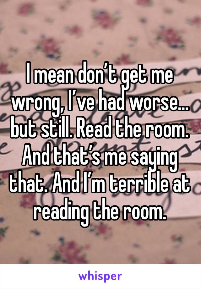 I mean don’t get me wrong, I’ve had worse… but still. Read the room. And that’s me saying that. And I’m terrible at reading the room. 