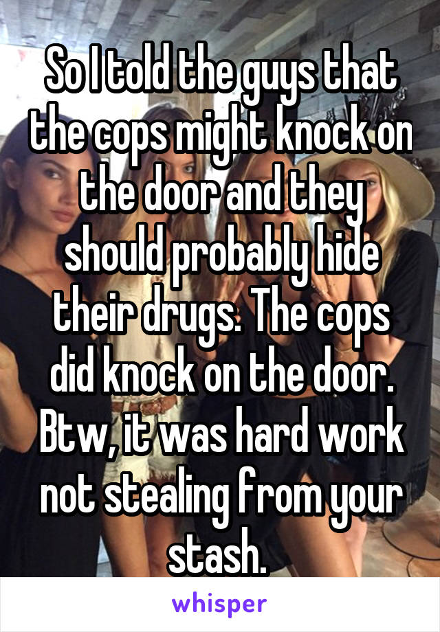 So I told the guys that the cops might knock on the door and they should probably hide their drugs. The cops did knock on the door. Btw, it was hard work not stealing from your stash. 