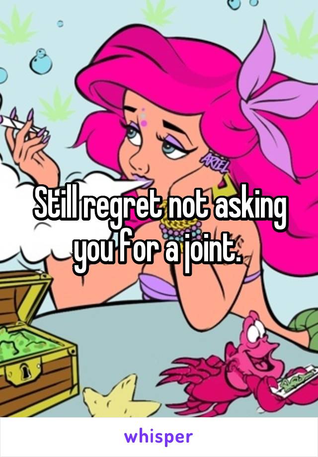 Still regret not asking you for a joint. 