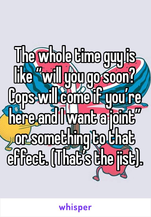 The whole time guy is like “will you go soon? Cops will come if you’re here and I want a joint” or something to that effect. (That’s the jist). 