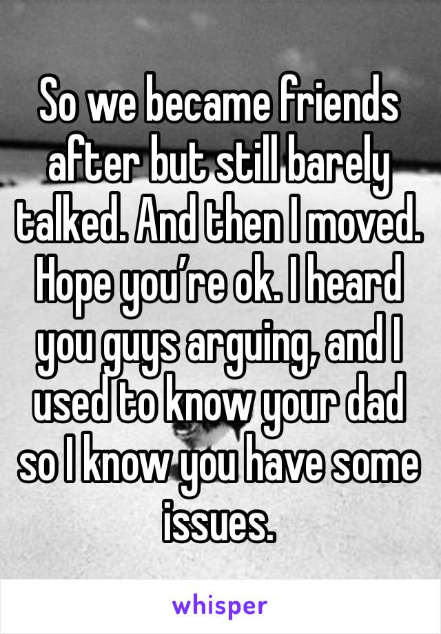 So we became friends after but still barely talked. And then I moved. Hope you’re ok. I heard you guys arguing, and I used to know your dad so I know you have some issues. 