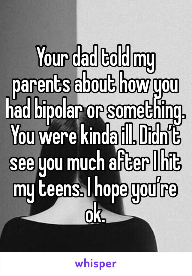 Your dad told my parents about how you had bipolar or something. You were kinda ill. Didn’t see you much after I hit my teens. I hope you’re ok. 