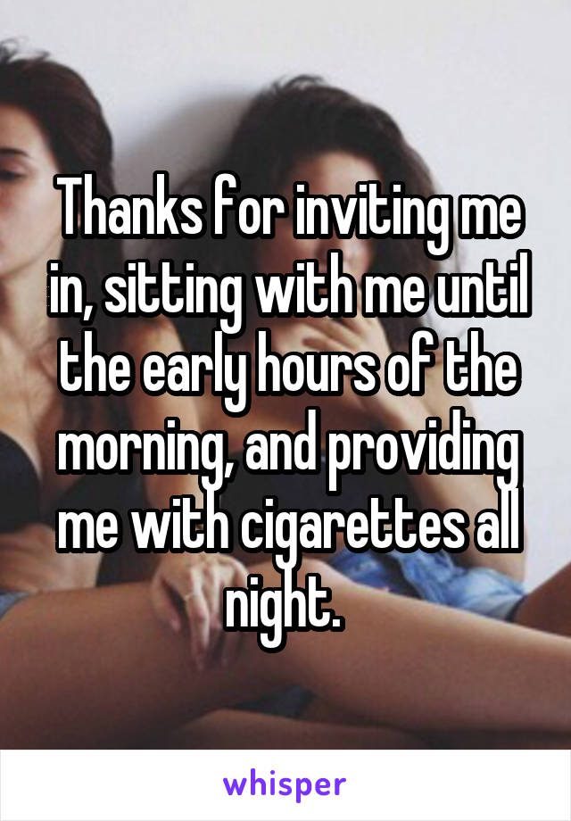 Thanks for inviting me in, sitting with me until the early hours of the morning, and providing me with cigarettes all night. 