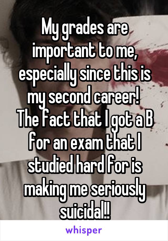 My grades are important to me, especially since this is my second career! 
The fact that I got a B for an exam that I studied hard for is making me seriously suicidal!!