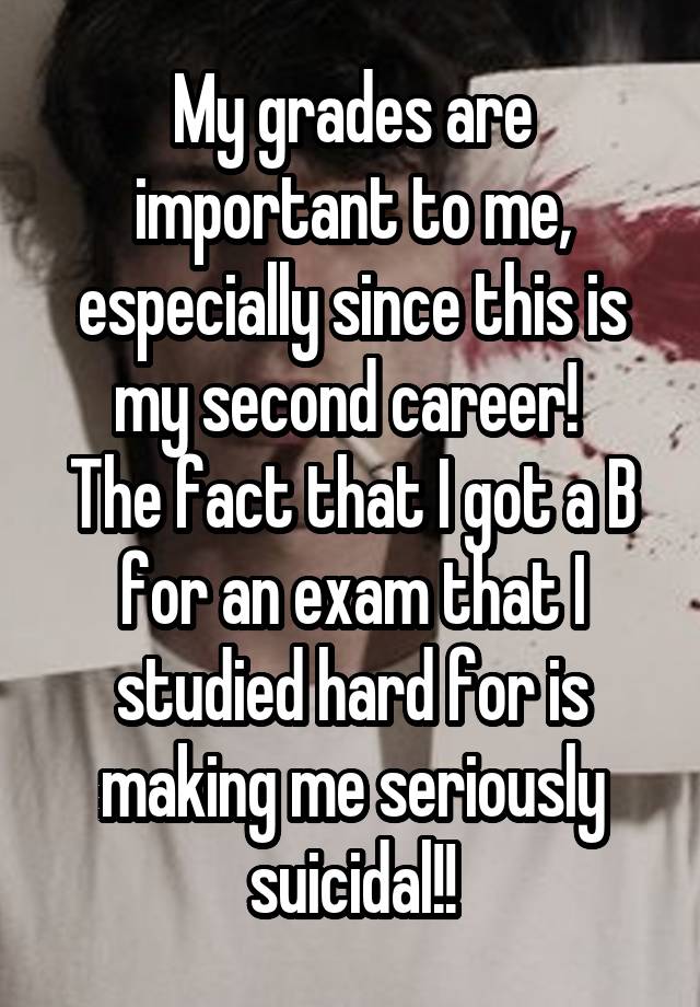 My grades are important to me, especially since this is my second career! 
The fact that I got a B for an exam that I studied hard for is making me seriously suicidal!!