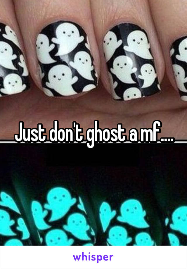 Just don't ghost a mf....