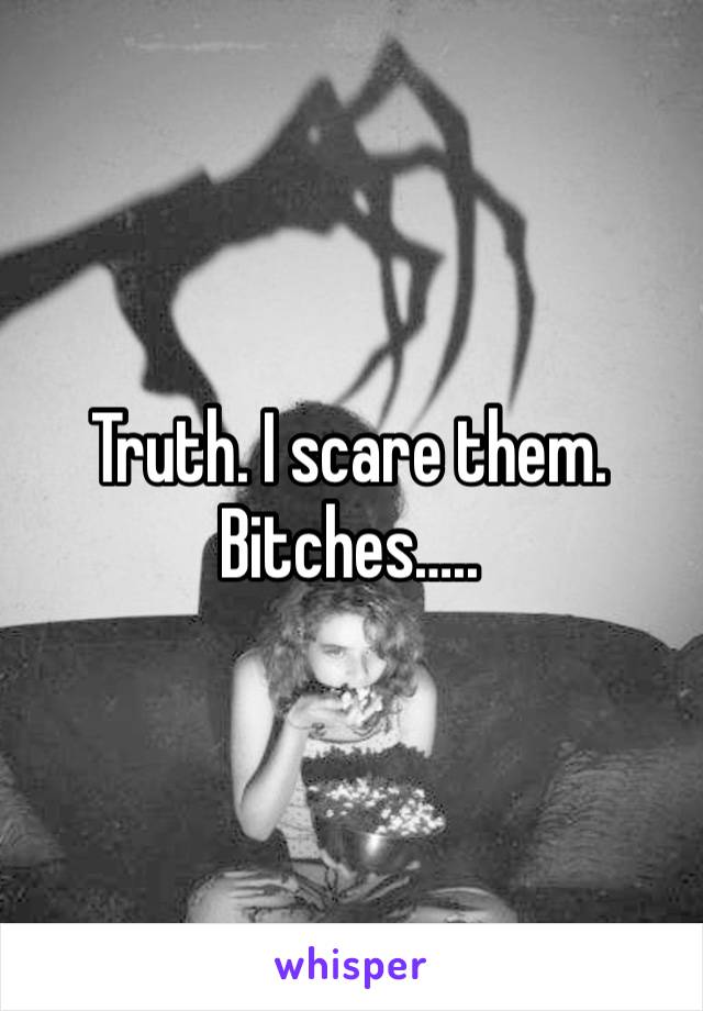 Truth. I scare them. Bitches…..