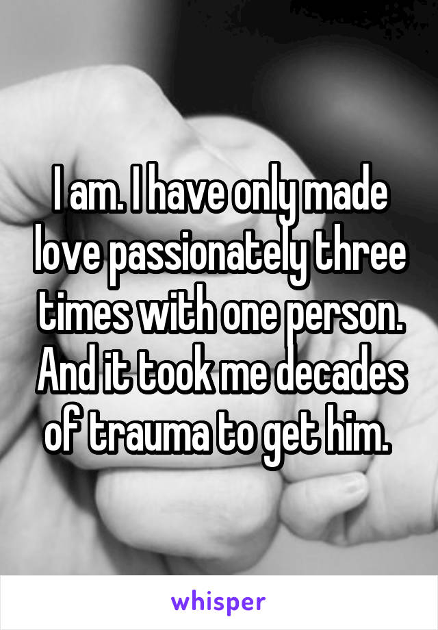 I am. I have only made love passionately three times with one person. And it took me decades of trauma to get him. 