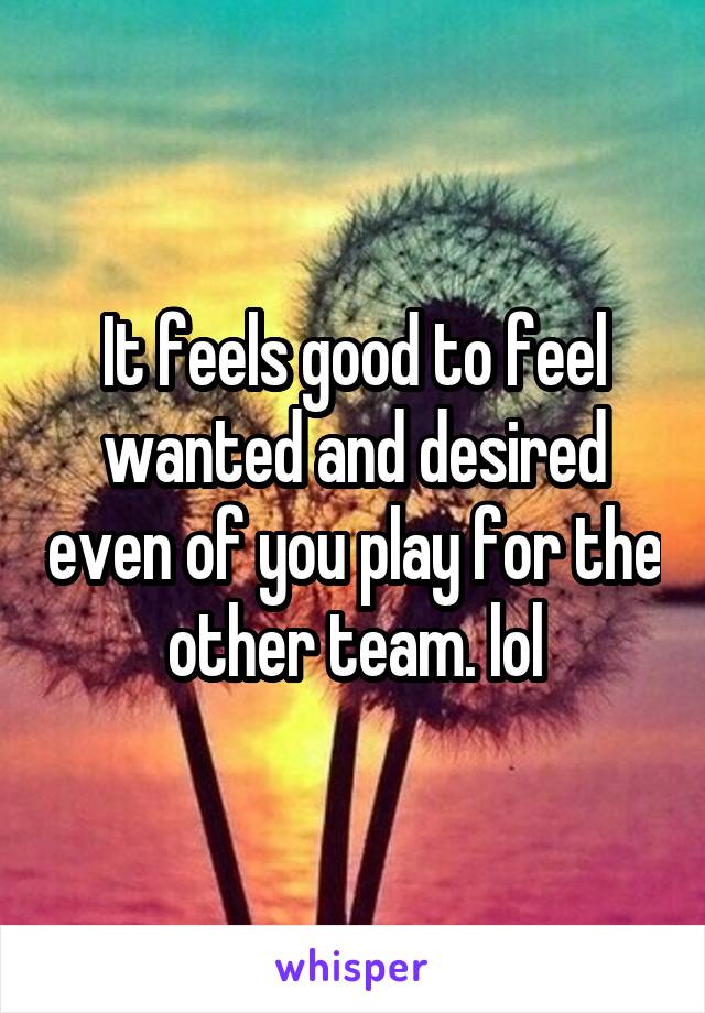 It feels good to feel wanted and desired even of you play for the other team. lol