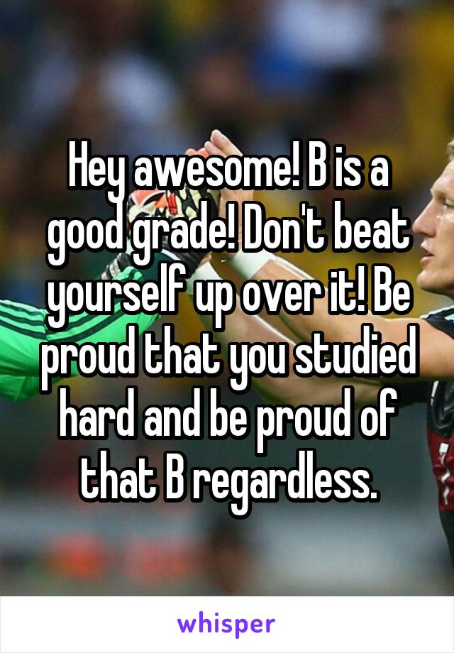 Hey awesome! B is a good grade! Don't beat yourself up over it! Be proud that you studied hard and be proud of that B regardless.