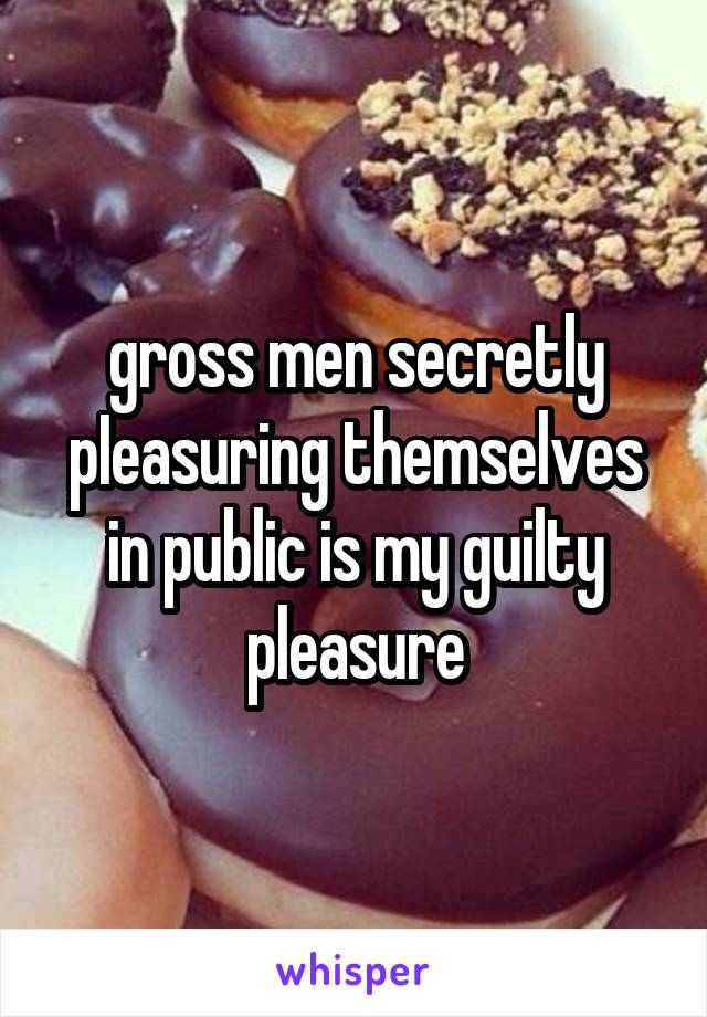 gross men secretly pIeasuring themselves in public is my guilty pleasure