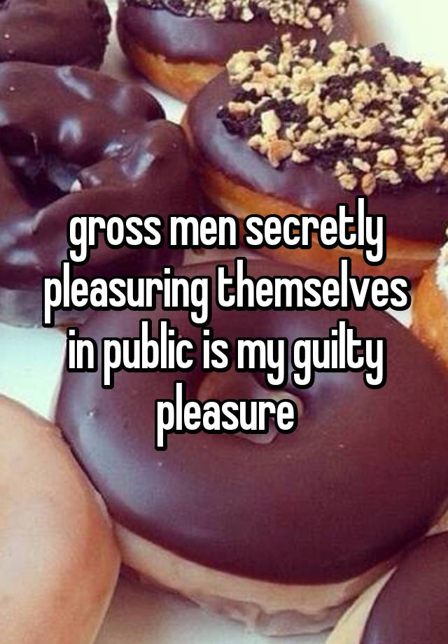 gross men secretly pIeasuring themselves in public is my guilty pleasure