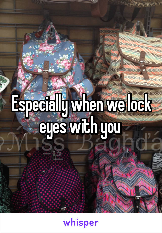 Especially when we lock eyes with you 