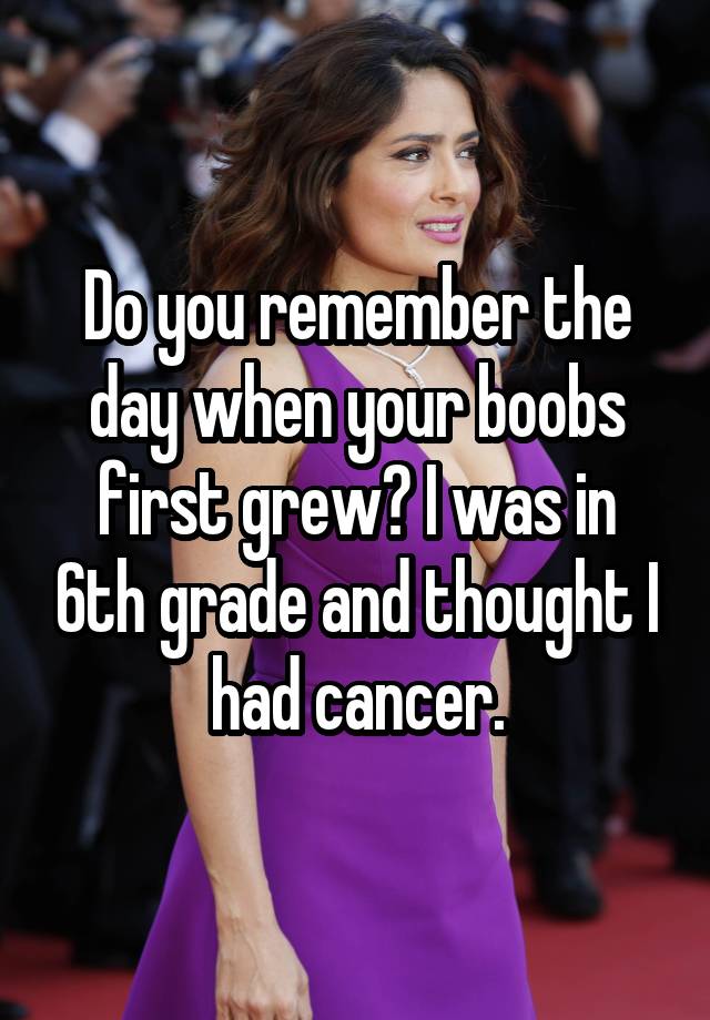 Do you remember the day when your boobs first grew? I was in 6th grade and thought I had cancer.