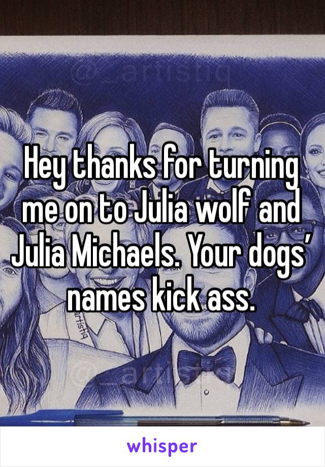 Hey thanks for turning me on to Julia wolf and Julia Michaels. Your dogs’ names kick ass. 