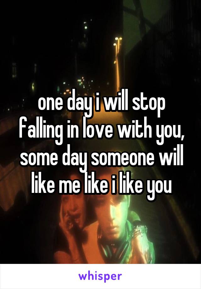 one day i will stop falling in love with you, some day someone will like me like i like you