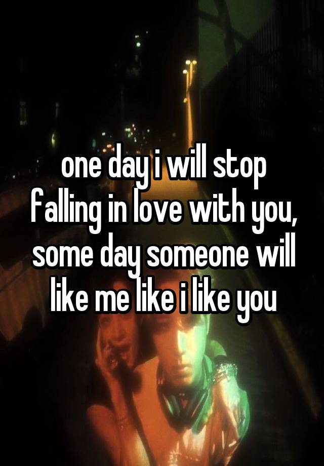 one day i will stop falling in love with you, some day someone will like me like i like you