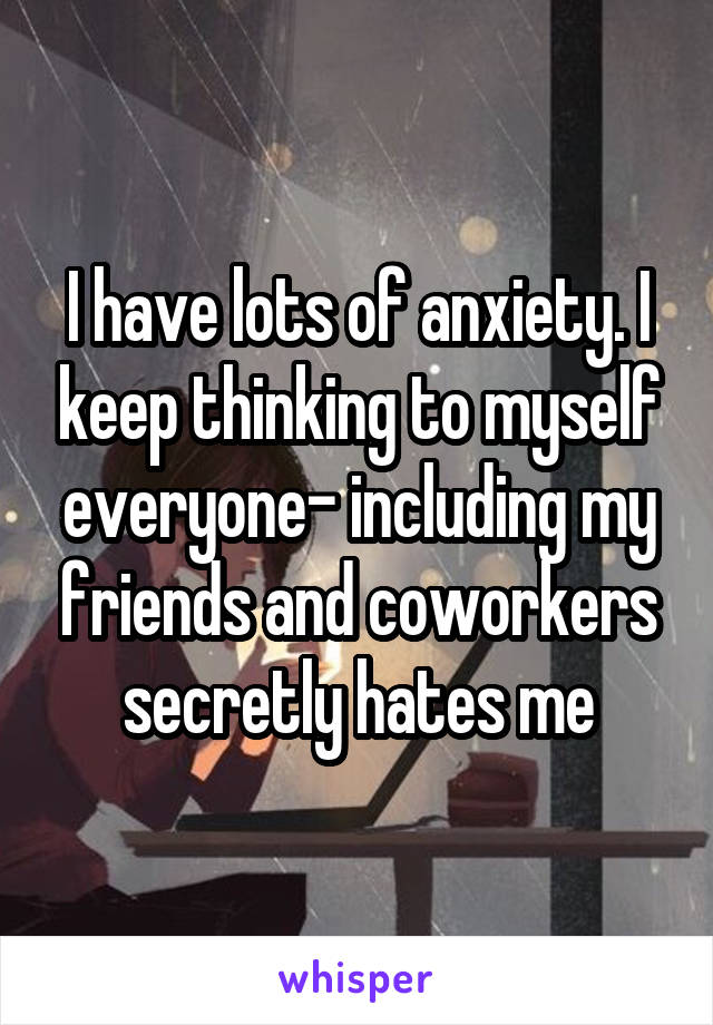 I have lots of anxiety. I keep thinking to myself everyone- including my friends and coworkers secretly hates me