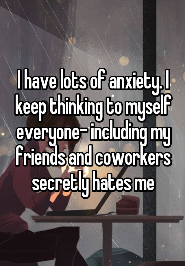 I have lots of anxiety. I keep thinking to myself everyone- including my friends and coworkers secretly hates me