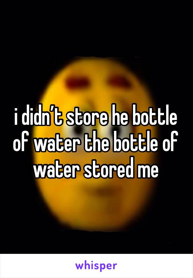 i didn’t store he bottle of water the bottle of water stored me