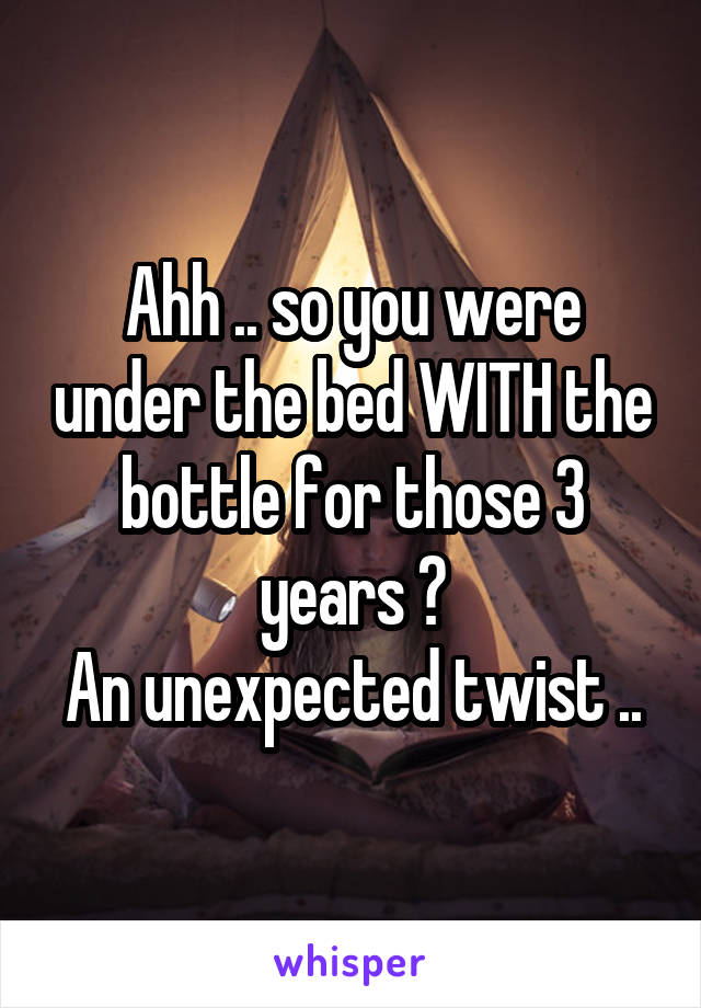 Ahh .. so you were under the bed WITH the bottle for those 3 years ?
An unexpected twist ..