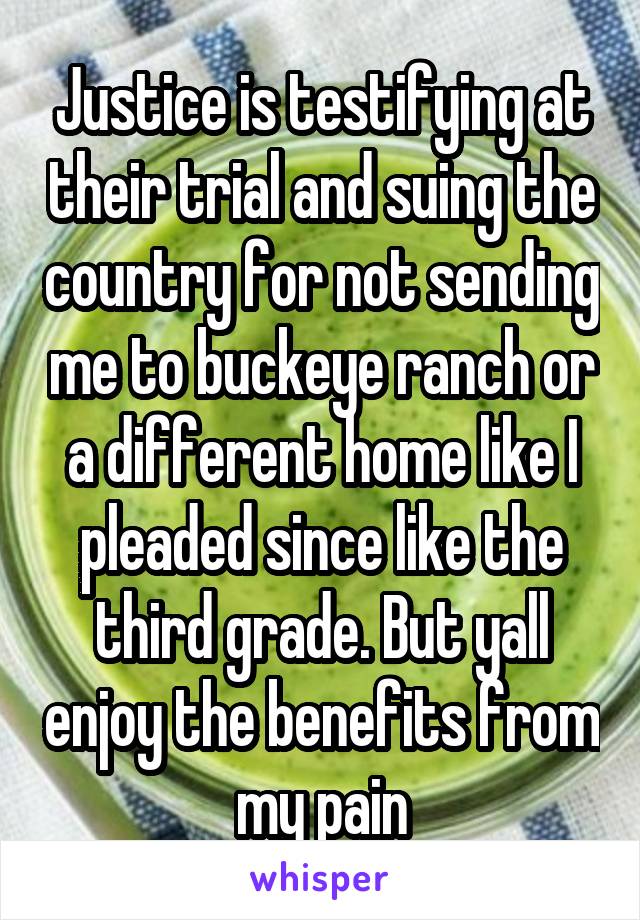 Justice is testifying at their trial and suing the country for not sending me to buckeye ranch or a different home like I pleaded since like the third grade. But yall enjoy the benefits from my pain