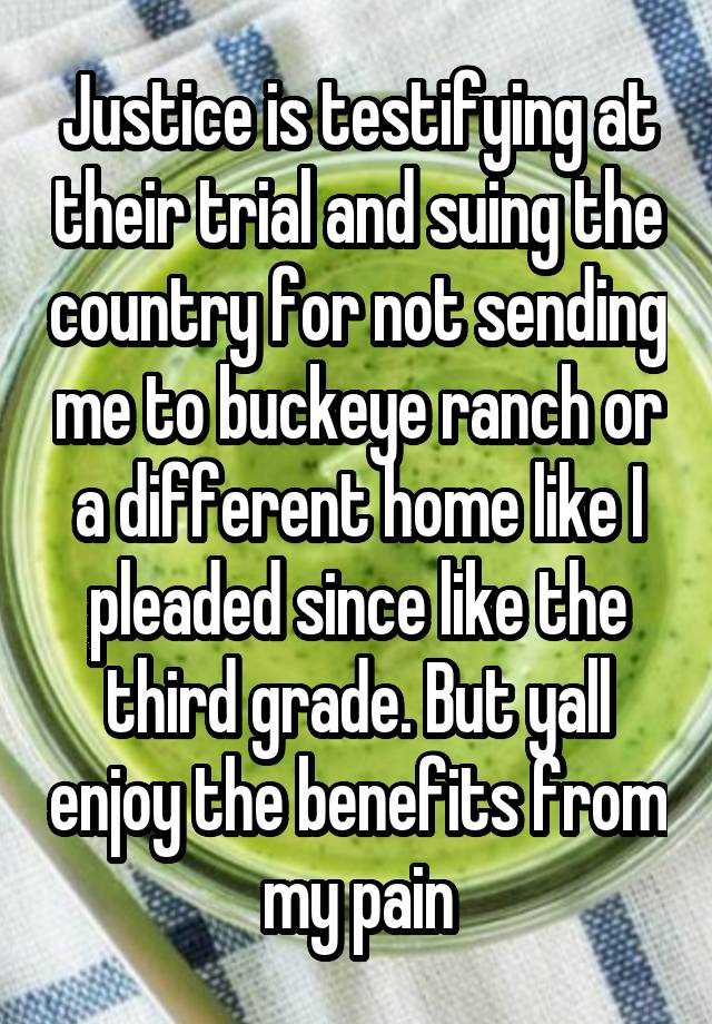 Justice is testifying at their trial and suing the country for not sending me to buckeye ranch or a different home like I pleaded since like the third grade. But yall enjoy the benefits from my pain