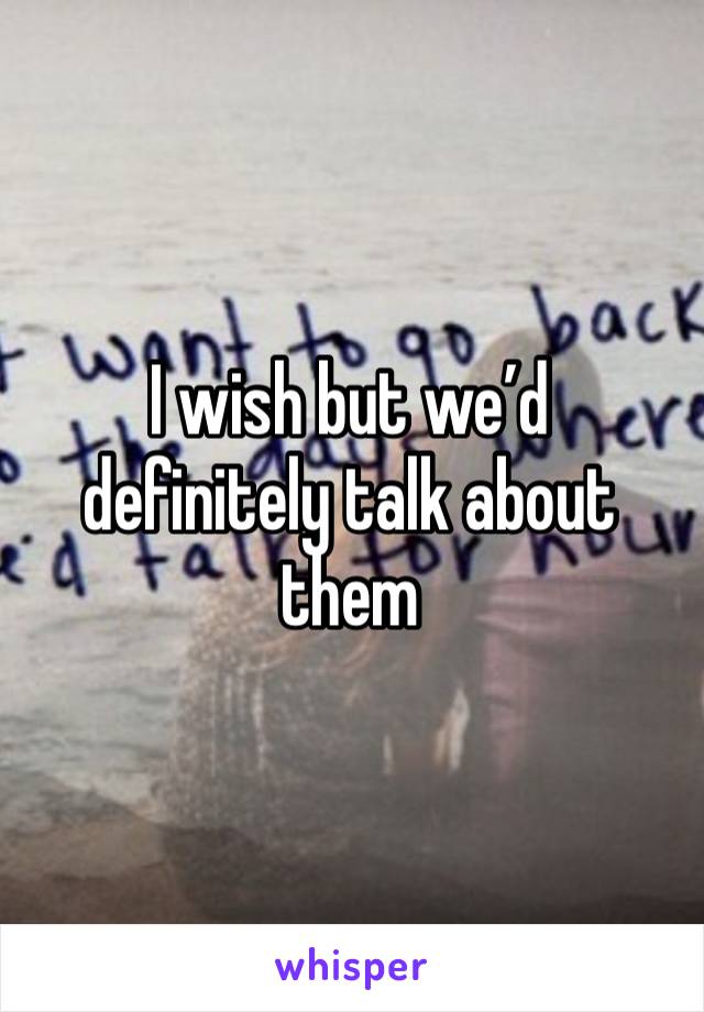 I wish but we’d definitely talk about them