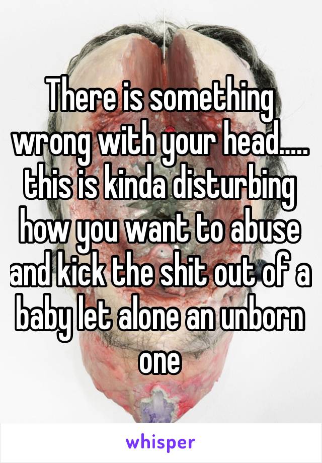 There is something wrong with your head….. this is kinda disturbing how you want to abuse and kick the shit out of a baby let alone an unborn one
