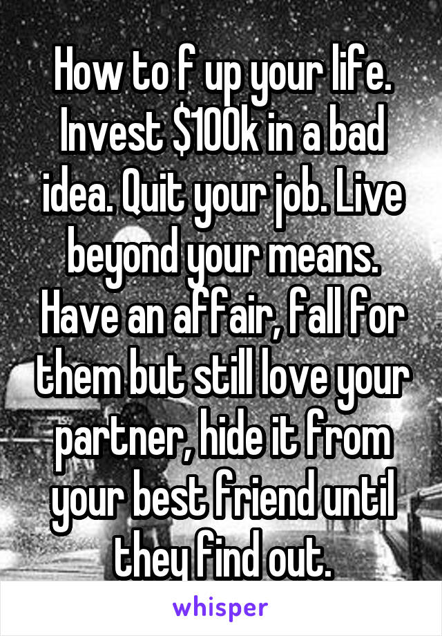 How to f up your life. Invest $100k in a bad idea. Quit your job. Live beyond your means. Have an affair, fall for them but still love your partner, hide it from your best friend until they find out.