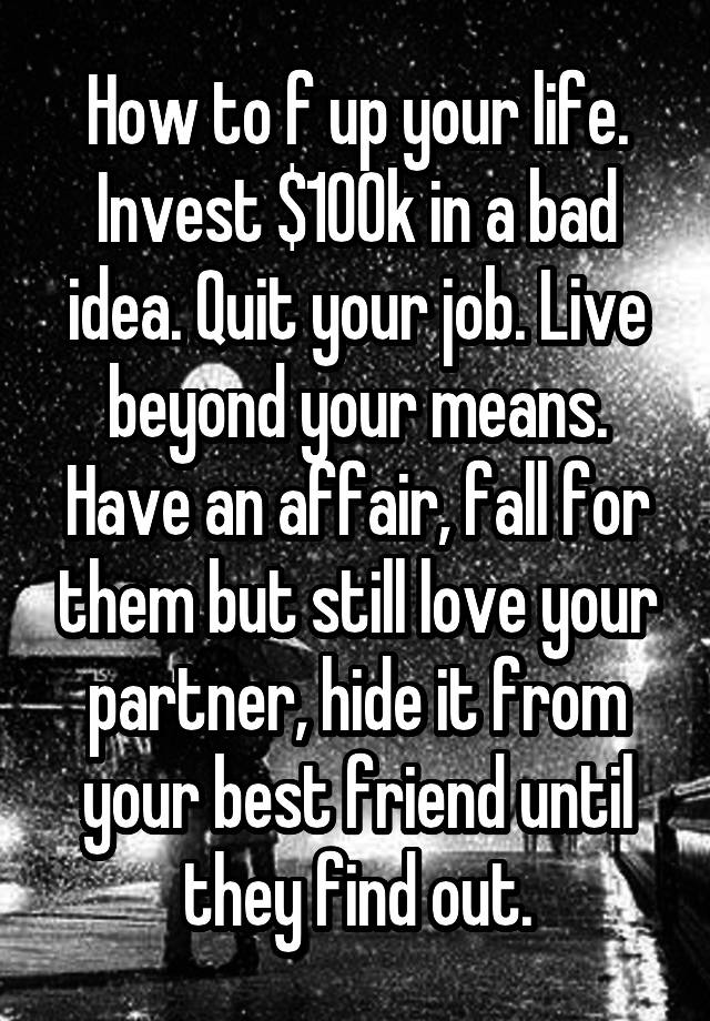 How to f up your life. Invest $100k in a bad idea. Quit your job. Live beyond your means. Have an affair, fall for them but still love your partner, hide it from your best friend until they find out.