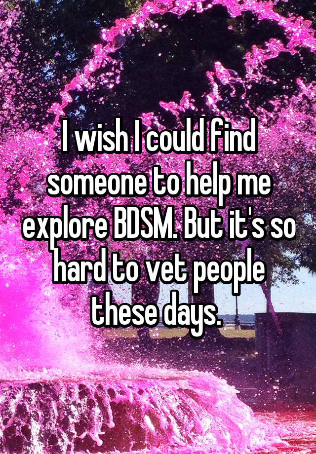 I wish I could find someone to help me explore BDSM. But it's so hard to vet people these days. 